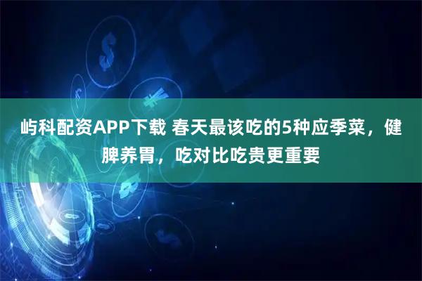 屿科配资APP下载 春天最该吃的5种应季菜，健脾养胃，吃对比吃贵更重要