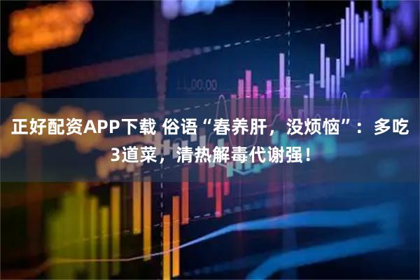 正好配资APP下载 俗语“春养肝，没烦恼”：多吃3道菜，清热解毒代谢强！