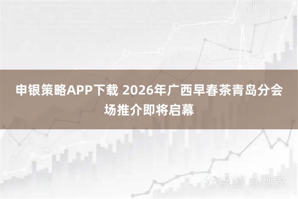 申银策略APP下载 2026年广西早春茶青岛分会场推介即将启幕