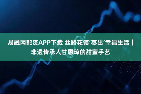 易融网配资APP下载 丝路花馍‘蒸出’幸福生活｜非遗传承人甘惠琼的甜蜜手艺