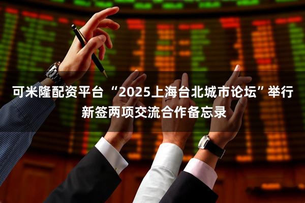 可米隆配资平台 “2025上海台北城市论坛”举行 新签两项交流合作备忘录