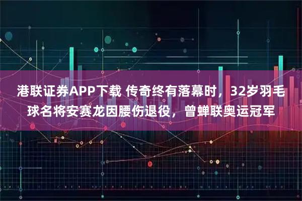 港联证券APP下载 传奇终有落幕时，32岁羽毛球名将安赛龙因腰伤退役，曾蝉联奥运冠军