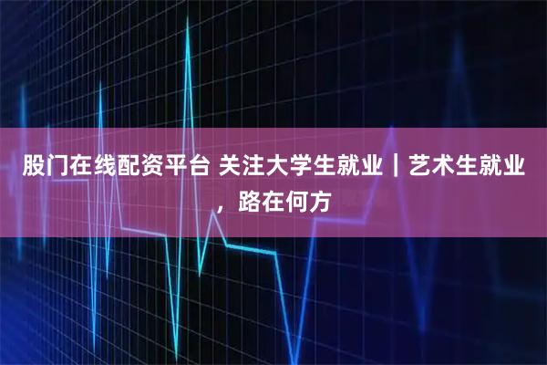 股门在线配资平台 关注大学生就业｜艺术生就业，路在何方