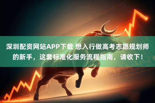 深圳配资网站APP下载 想入行做高考志愿规划师的新手，这套标准化服务流程指南，请收下！
