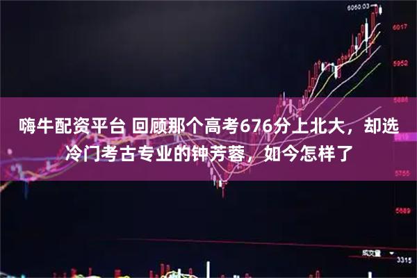 嗨牛配资平台 回顾那个高考676分上北大，却选冷门考古专业的钟芳蓉，如今怎样了