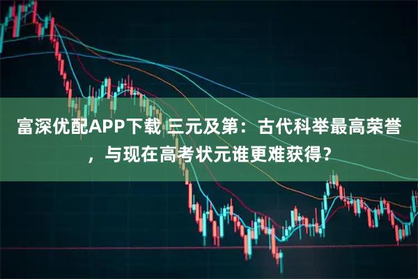 富深优配APP下载 三元及第：古代科举最高荣誉，与现在高考状元谁更难获得？
