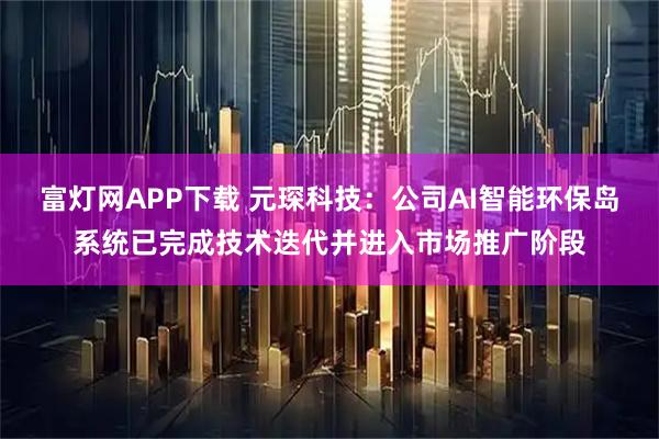 富灯网APP下载 元琛科技：公司AI智能环保岛系统已完成技术迭代并进入市场推广阶段