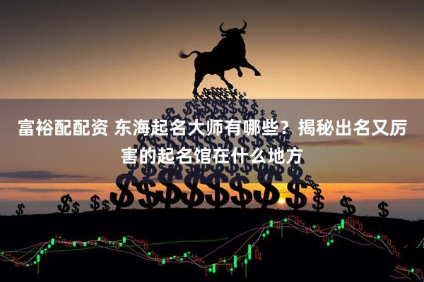富裕配配资 东海起名大师有哪些？揭秘出名又厉害的起名馆在什么地方