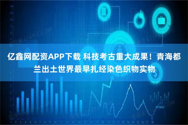 亿鑫网配资APP下载 科技考古重大成果！青海都兰出土世界最早扎经染色织物实物