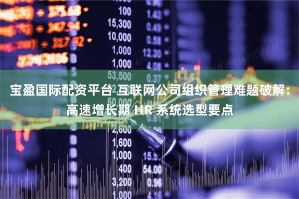 宝盈国际配资平台 互联网公司组织管理难题破解：高速增长期 HR 系统选型要点