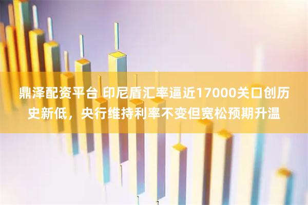 鼎泽配资平台 印尼盾汇率逼近17000关口创历史新低，央行维持利率不变但宽松预期升温