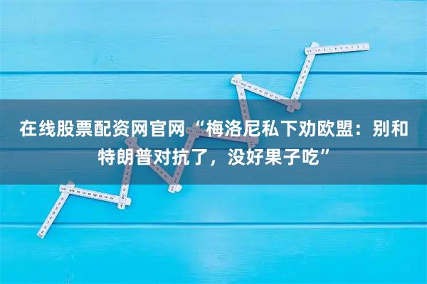 在线股票配资网官网 “梅洛尼私下劝欧盟：别和特朗普对抗了，没好果子吃”