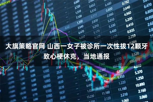 大旗策略官网 山西一女子被诊所一次性拔12颗牙致心梗休克，当地通报
