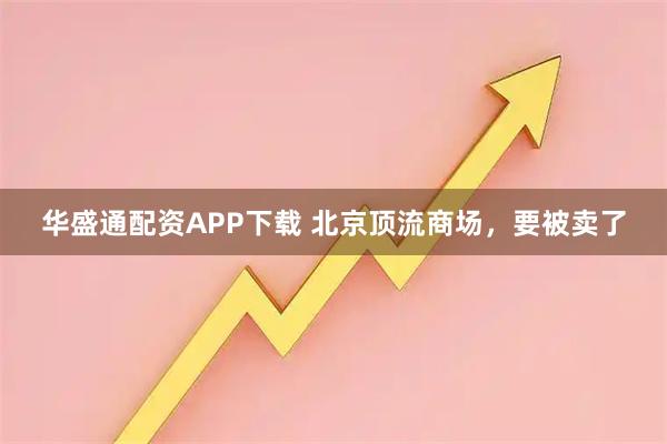 华盛通配资APP下载 北京顶流商场，要被卖了