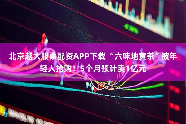 北京越大股票配资APP下载 “六味地黄茶”被年轻人抢购！5个月预计卖1亿元