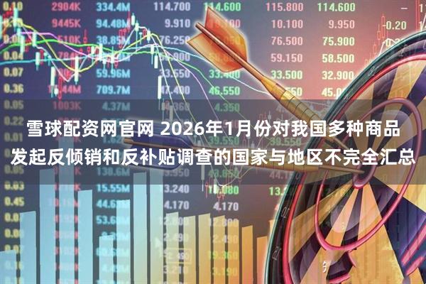 雪球配资网官网 2026年1月份对我国多种商品发起反倾销和反补贴调查的国家与地区不完全汇总