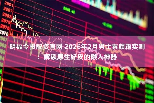 明福今投配资官网 2026年2月男士素颜霜实测：解锁原生好皮的懒人神器