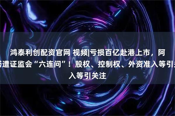 鸿泰利创配资官网 视频|亏损百亿赴港上市，阿维塔遭证监会“六连问”！股权、控制权、外资准入等引关注