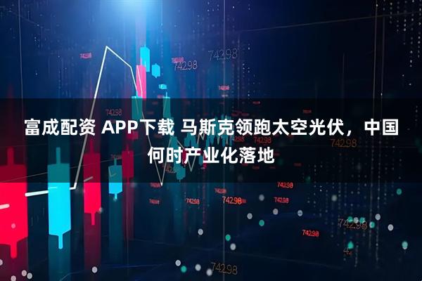 富成配资 APP下载 马斯克领跑太空光伏，中国何时产业化落地