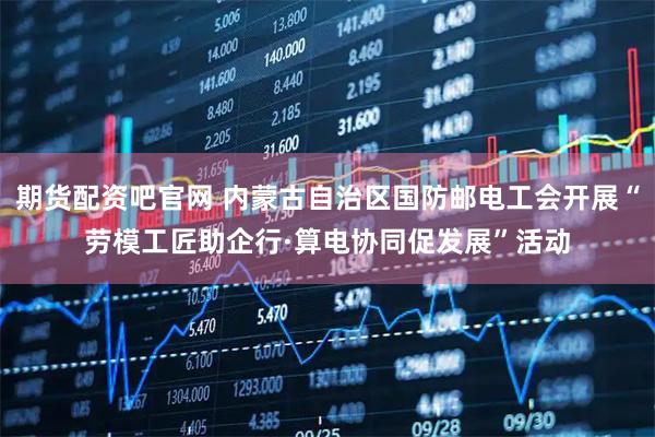 期货配资吧官网 内蒙古自治区国防邮电工会开展“劳模工匠助企行·算电协同促发展”活动