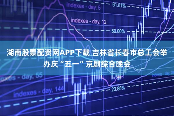 湖南股票配资网APP下载 吉林省长春市总工会举办庆“五一”京剧综合晚会