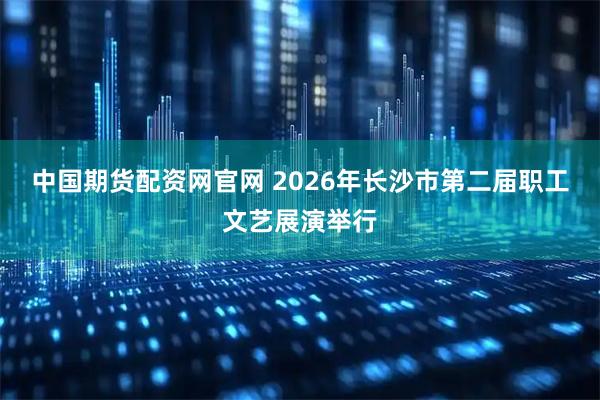 中国期货配资网官网 2026年长沙市第二届职工文艺展演举行