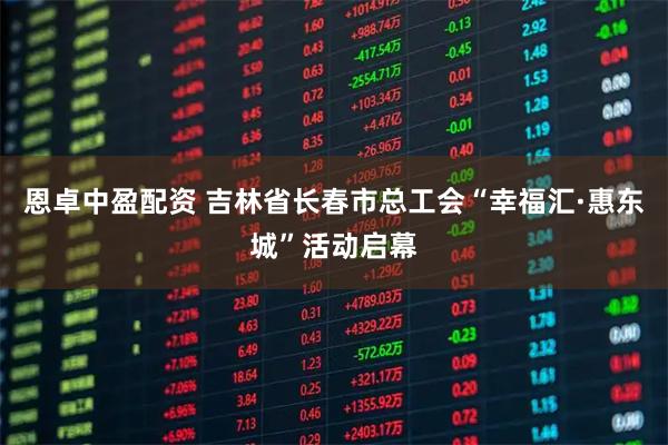 恩卓中盈配资 吉林省长春市总工会“幸福汇·惠东城”活动启幕