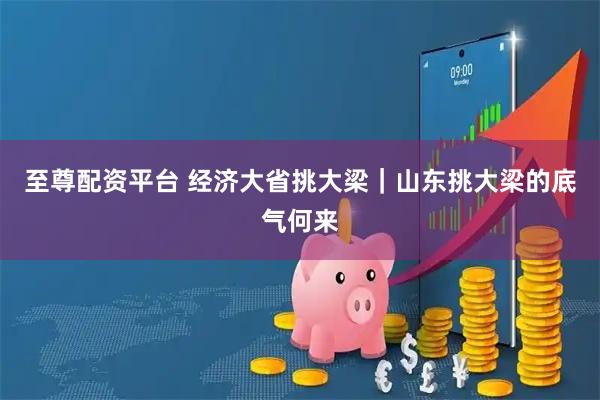 至尊配资平台 经济大省挑大梁｜山东挑大梁的底气何来