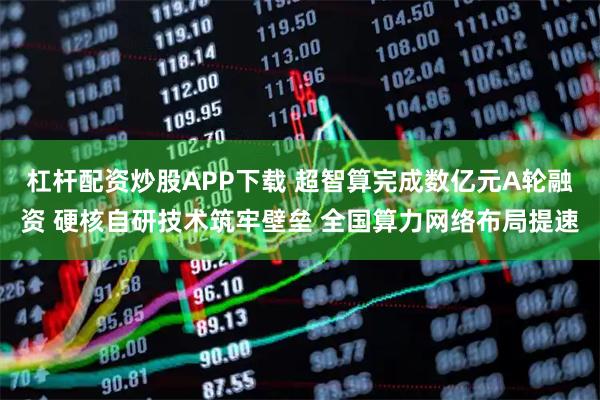 杠杆配资炒股APP下载 超智算完成数亿元A轮融资 硬核自研技术筑牢壁垒 全国算力网络布局提速