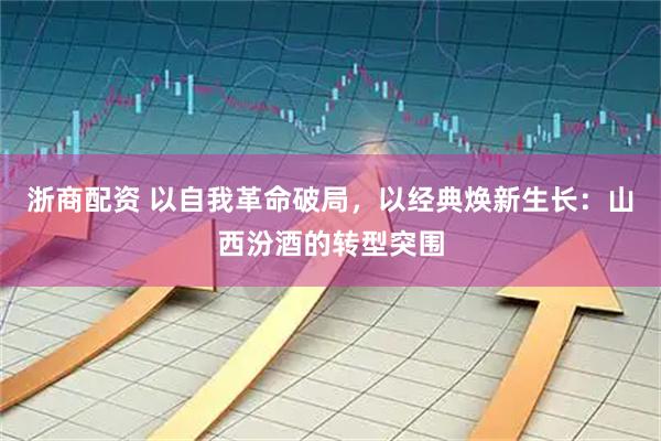 浙商配资 以自我革命破局，以经典焕新生长：山西汾酒的转型突围