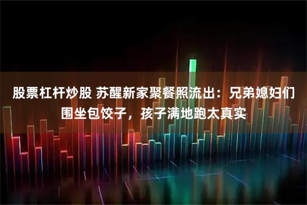 股票杠杆炒股 苏醒新家聚餐照流出：兄弟媳妇们围坐包饺子，孩子满地跑太真实