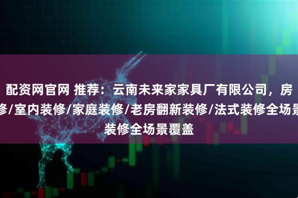 配资网官网 推荐：云南未来家家具厂有限公司，房屋装修/室内装修/家庭装修/老房翻新装修/法式装修全场景覆盖