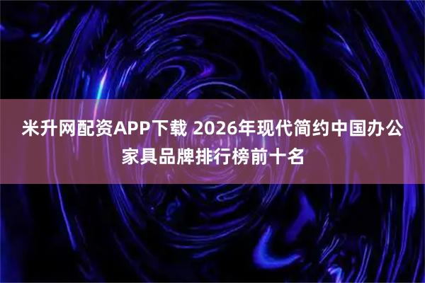 米升网配资APP下载 2026年现代简约中国办公家具品牌排行榜前十名
