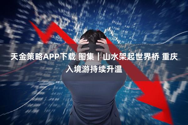 天金策略APP下载 图集｜山水架起世界桥 重庆入境游持续升温