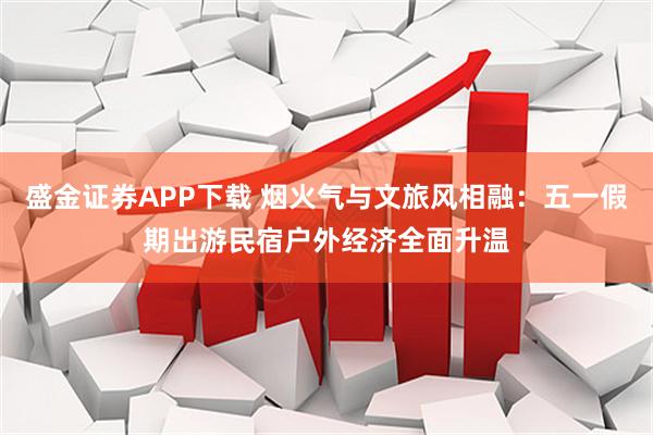 盛金证券APP下载 烟火气与文旅风相融：五一假期出游民宿户外经济全面升温