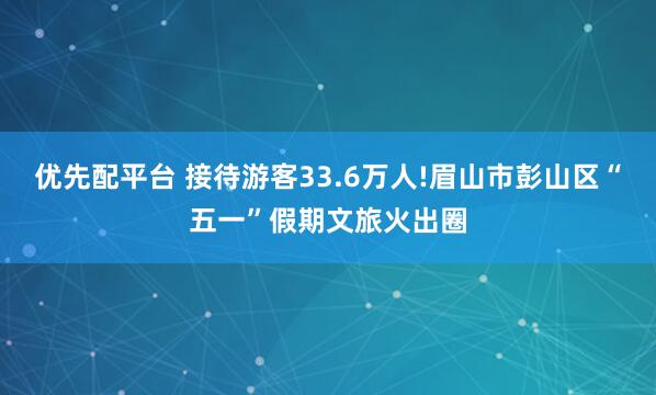 优先配平台 接待游客33.6万人!眉山市彭山区“五一”假期文旅火出圈